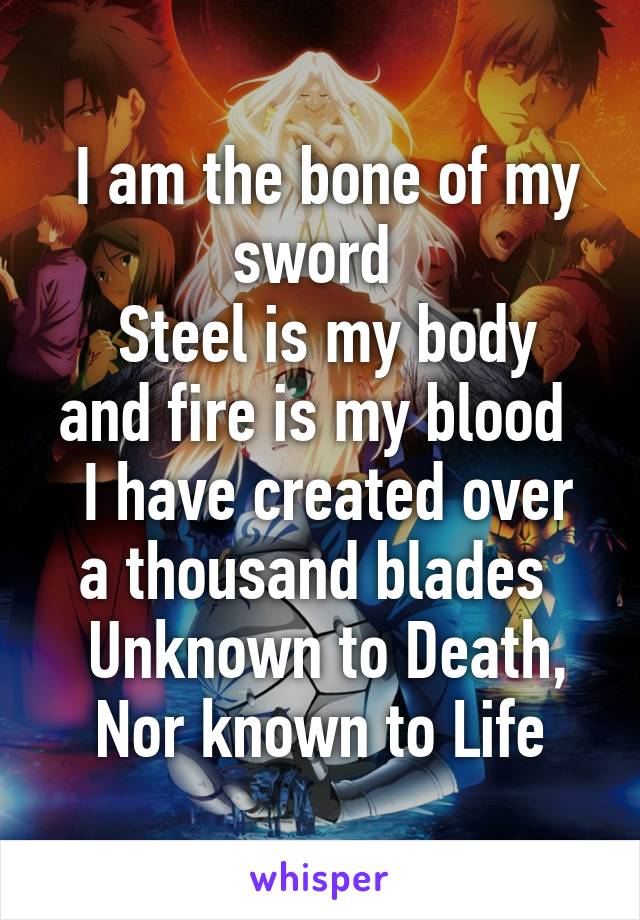  I am the bone of my sword 
 Steel is my body and fire is my blood 
 I have created over a thousand blades 
 Unknown to Death, Nor known to Life