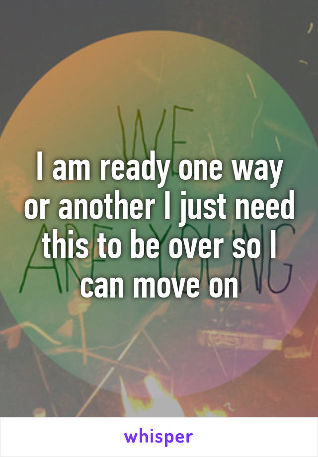 I am ready one way or another I just need this to be over so I can move on