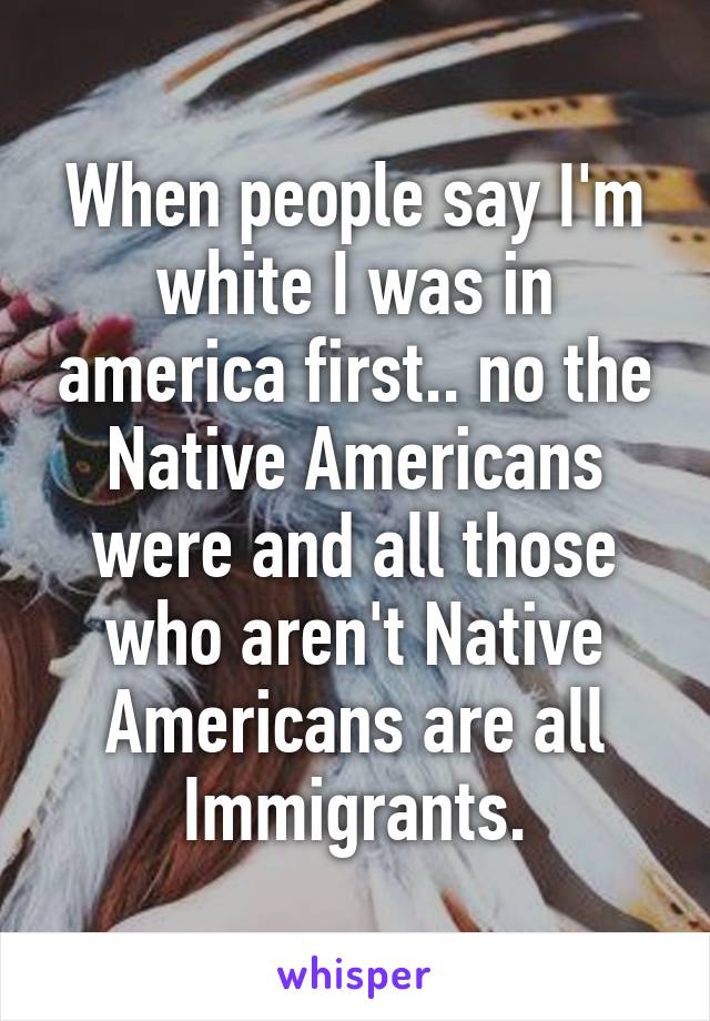 When people say I'm white I was in america first.. no the Native Americans were and all those who aren't Native Americans are all Immigrants.