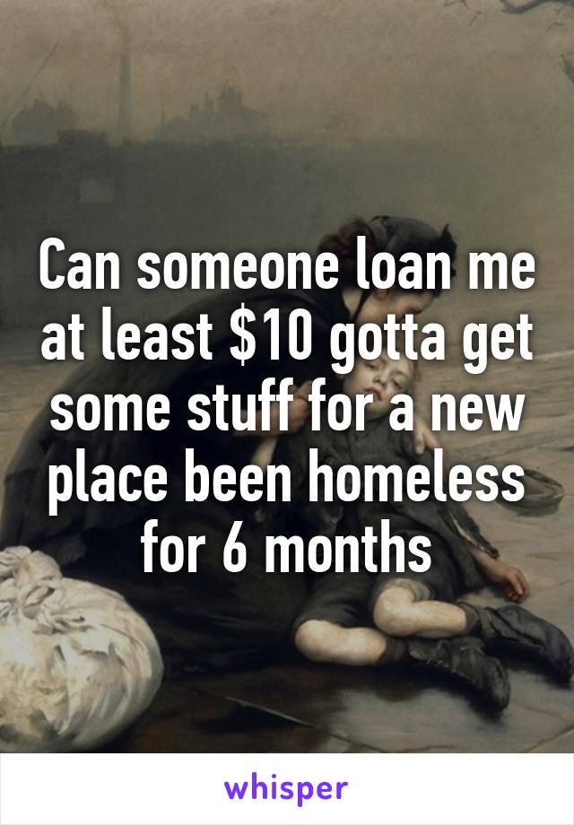 Can someone loan me at least $10 gotta get some stuff for a new place been homeless for 6 months