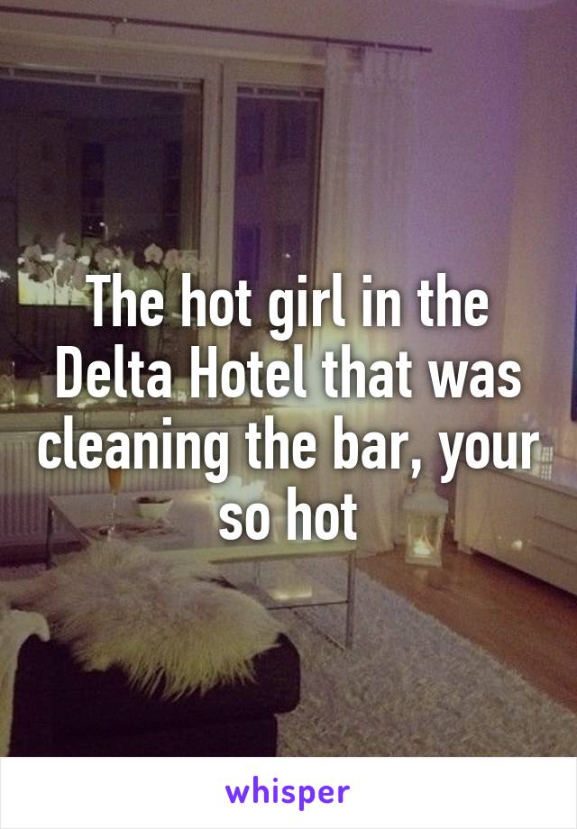 The hot girl in the Delta Hotel that was cleaning the bar, your so hot