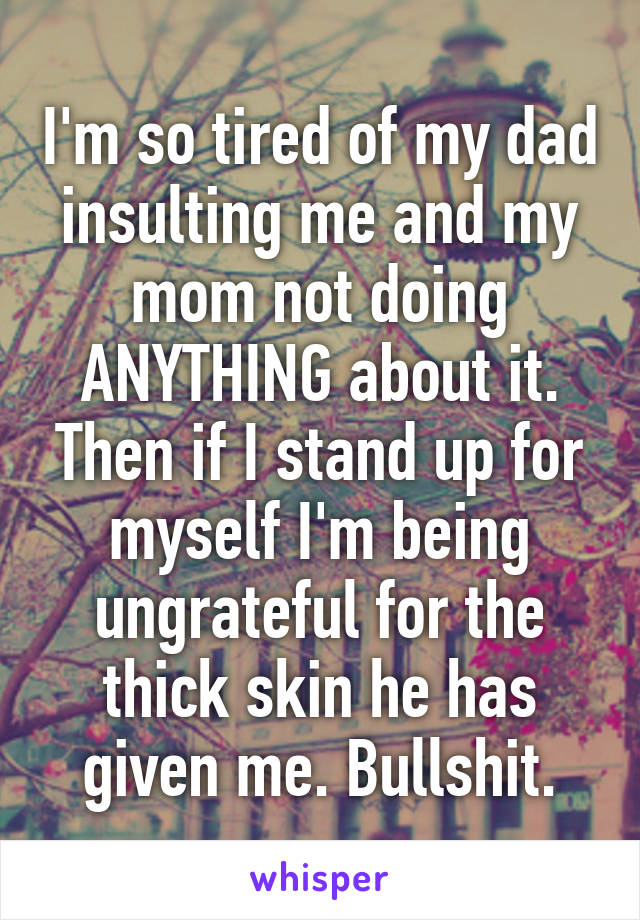 I'm so tired of my dad insulting me and my mom not doing ANYTHING about it. Then if I stand up for myself I'm being ungrateful for the thick skin he has given me. Bullshit.