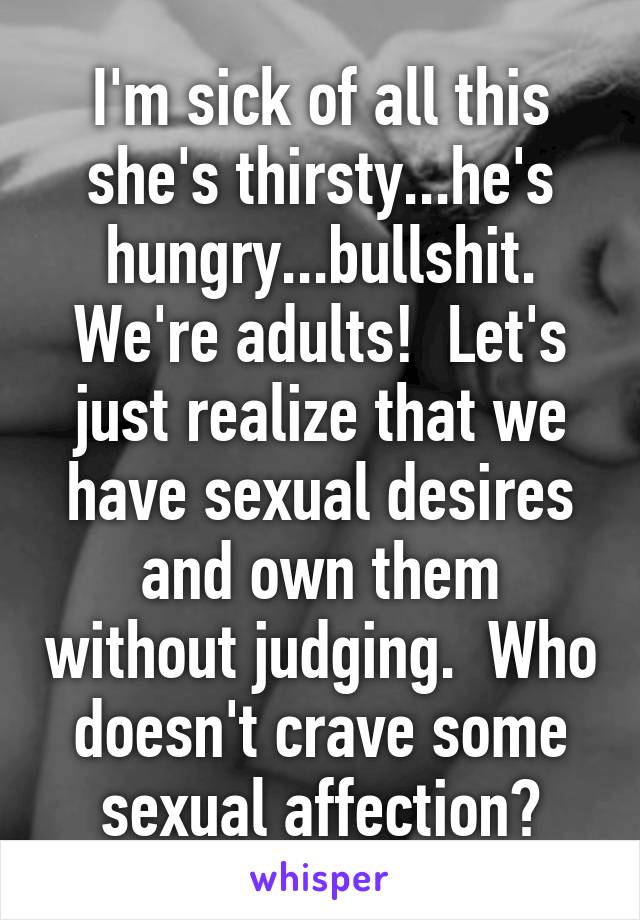 I'm sick of all this she's thirsty...he's hungry...bullshit. We're adults!  Let's just realize that we have sexual desires and own them without judging.  Who doesn't crave some sexual affection?