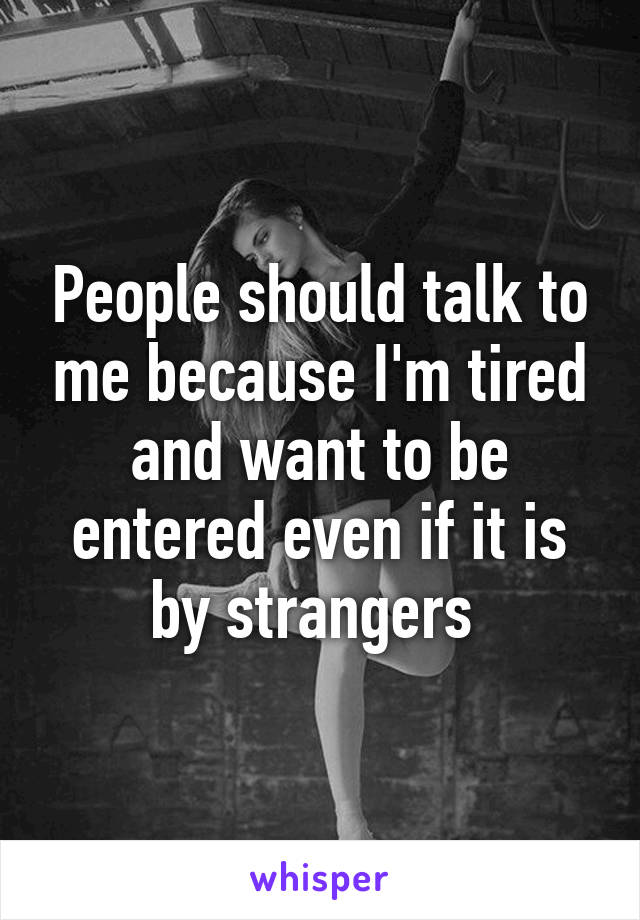 People should talk to me because I'm tired and want to be entered even if it is by strangers 