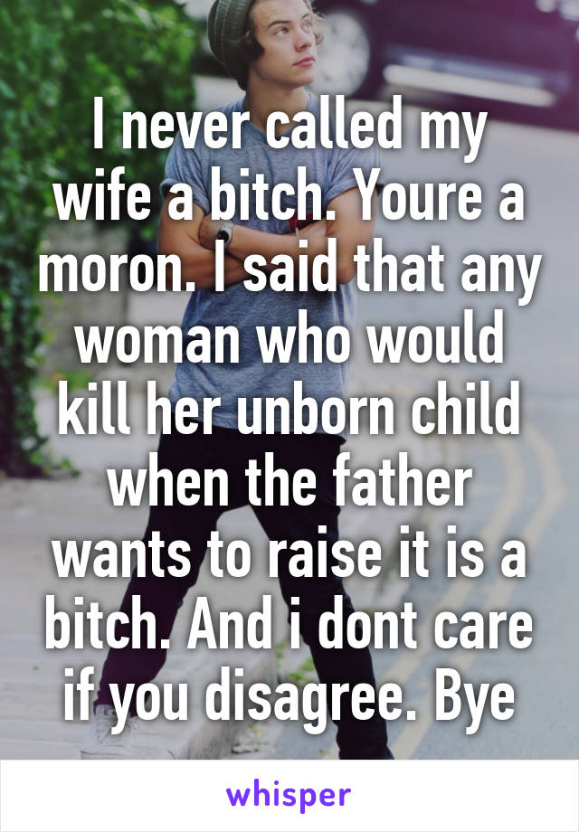 I never called my wife a bitch. Youre a moron. I said that any woman who would kill her unborn child when the father wants to raise it is a bitch. And i dont care if you disagree. Bye