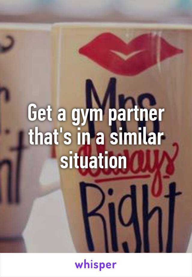 Get a gym partner that's in a similar situation 