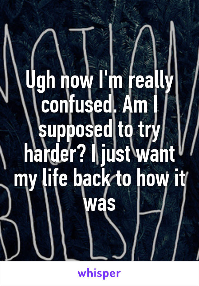 Ugh now I'm really confused. Am I supposed to try harder? I just want my life back to how it was