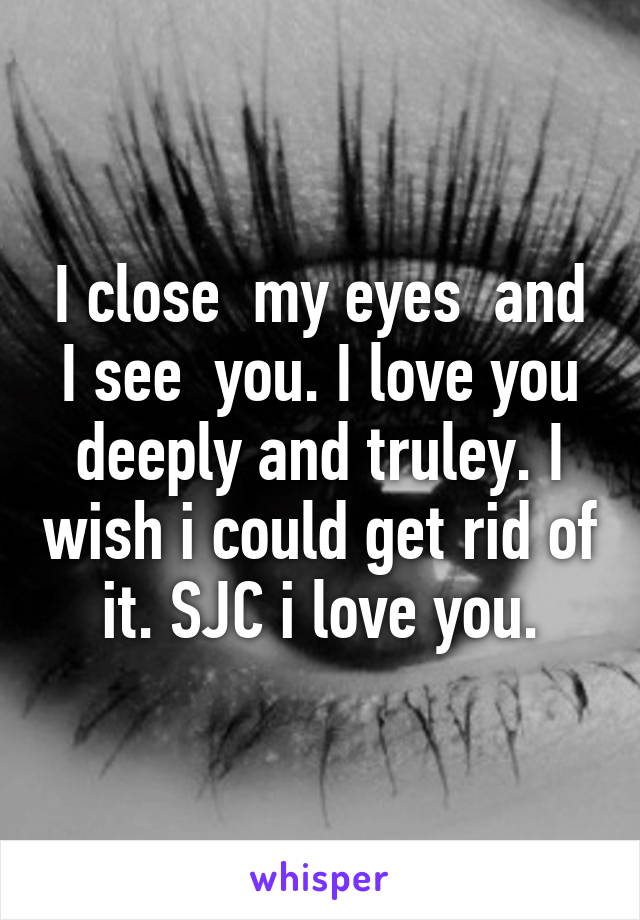 I close  my eyes  and I see  you. I love you deeply and truley. I wish i could get rid of it. SJC i love you.