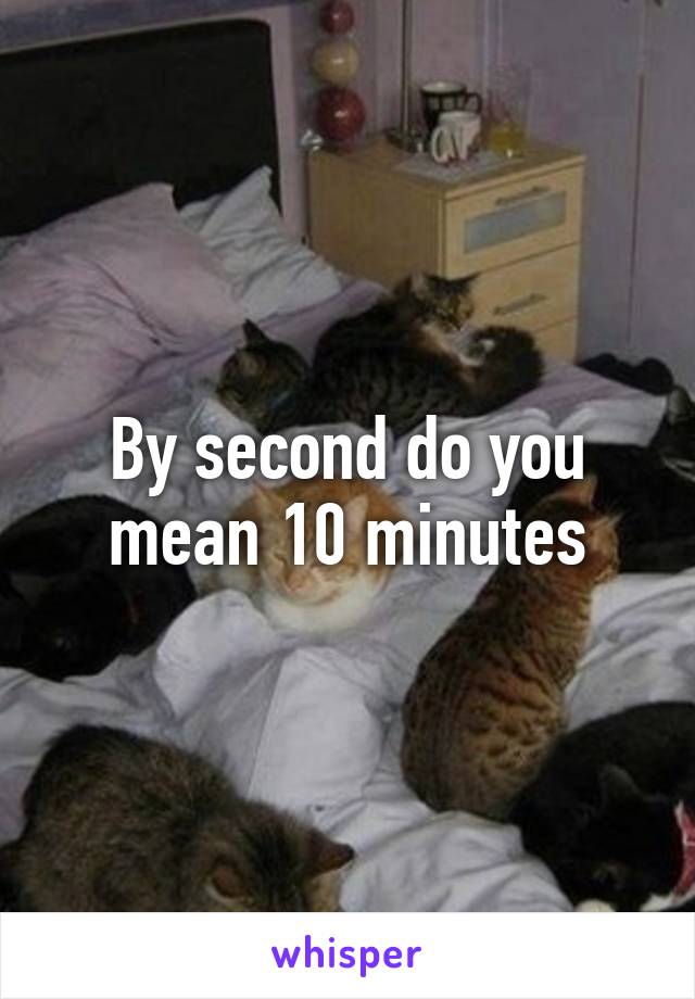 By second do you mean 10 minutes