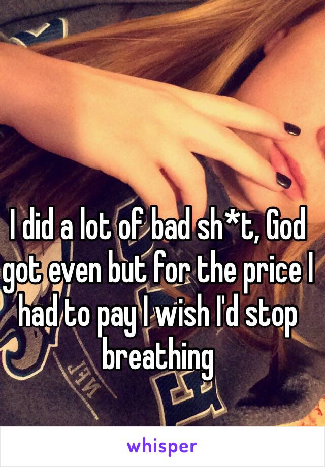 I did a lot of bad sh*t, God got even but for the price I had to pay I wish I'd stop breathing 