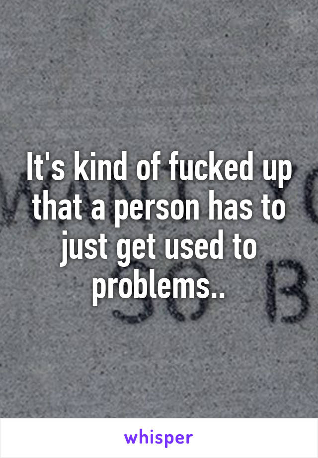 It's kind of fucked up that a person has to just get used to problems..