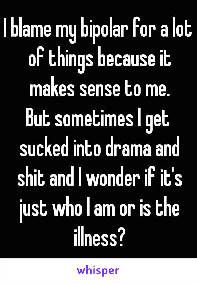 I blame my bipolar for a lot of things because it makes sense to me.
But sometimes I get sucked into drama and shit and I wonder if it's just who I am or is the illness?