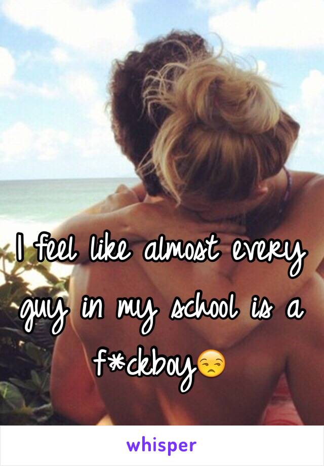 I feel like almost every guy in my school is a f*ckboy😒