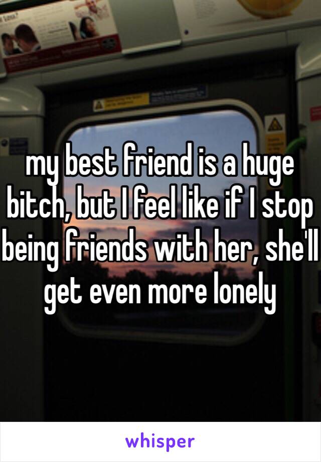 my best friend is a huge bitch, but I feel like if I stop being friends with her, she'll get even more lonely