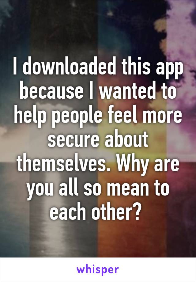 I downloaded this app because I wanted to help people feel more secure about themselves. Why are you all so mean to each other? 