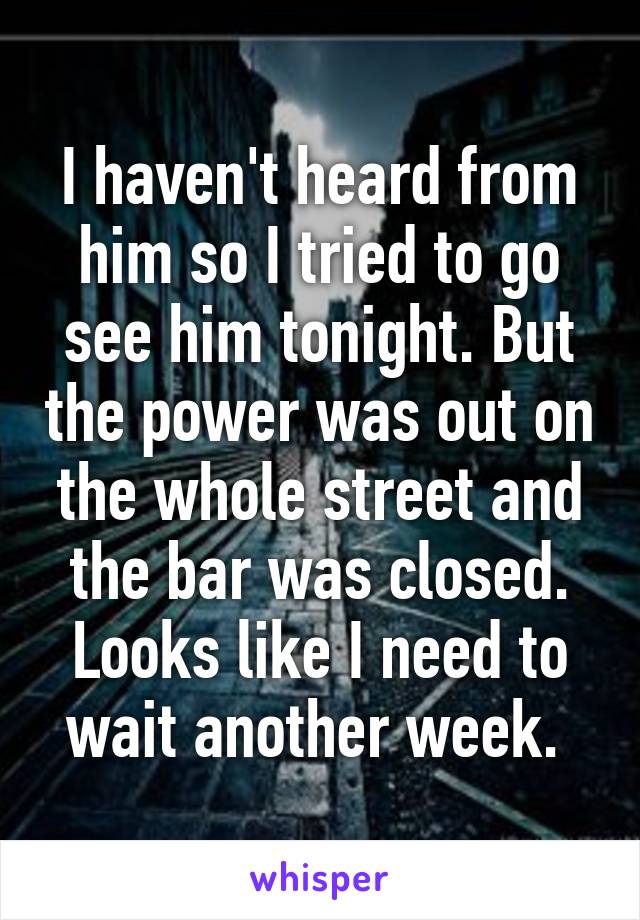 I haven't heard from him so I tried to go see him tonight. But the power was out on the whole street and the bar was closed. Looks like I need to wait another week. 