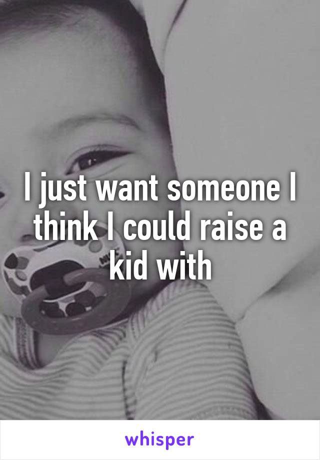 I just want someone I think I could raise a kid with