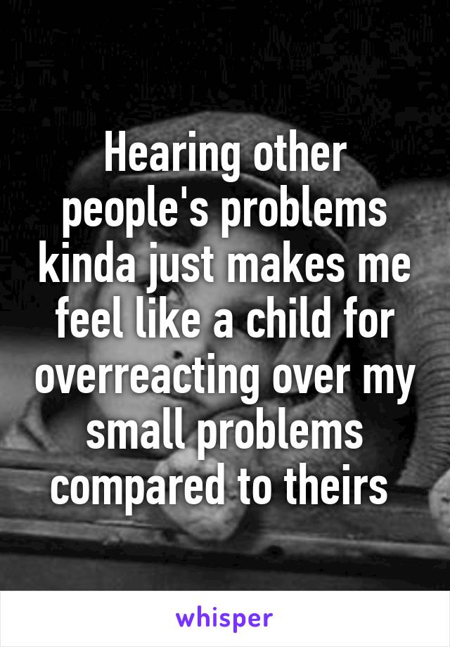 Hearing other people's problems kinda just makes me feel like a child for overreacting over my small problems compared to theirs 