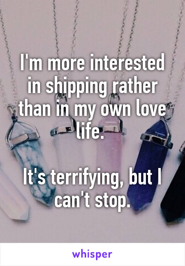 I'm more interested in shipping rather than in my own love life. 

It's terrifying, but I can't stop.