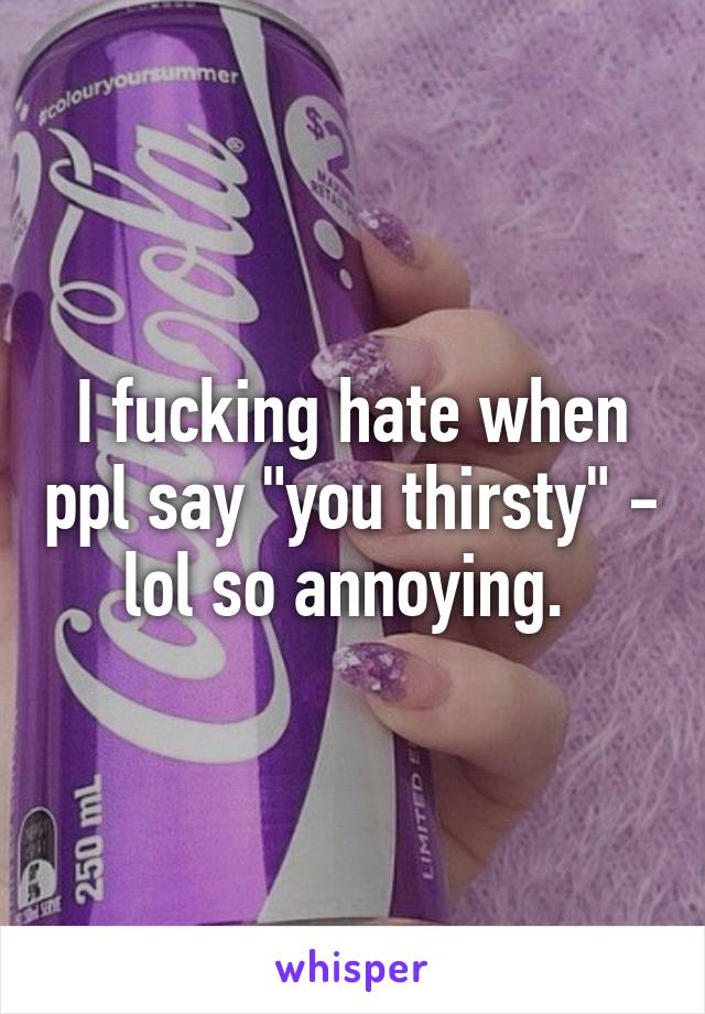 I fucking hate when ppl say "you thirsty" - lol so annoying. 