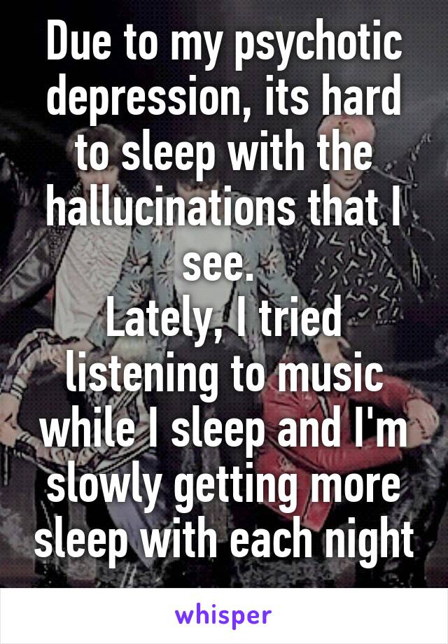 Due to my psychotic depression, its hard to sleep with the hallucinations that I see. 
Lately, I tried listening to music while I sleep and I'm slowly getting more sleep with each night 