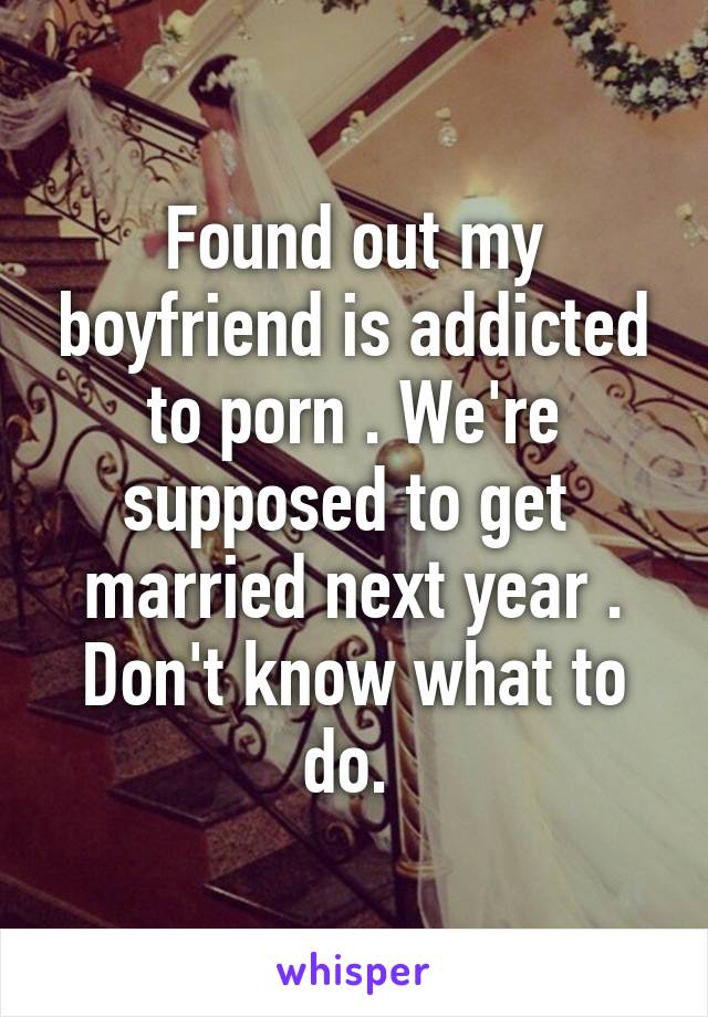 Found out my boyfriend is addicted to porn . We're supposed to get  married next year . Don't know what to do. 