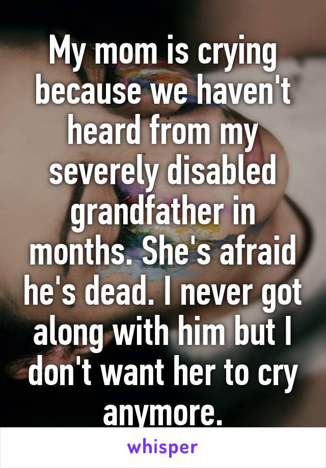 My mom is crying because we haven't heard from my severely disabled grandfather in months. She's afraid he's dead. I never got along with him but I don't want her to cry anymore.