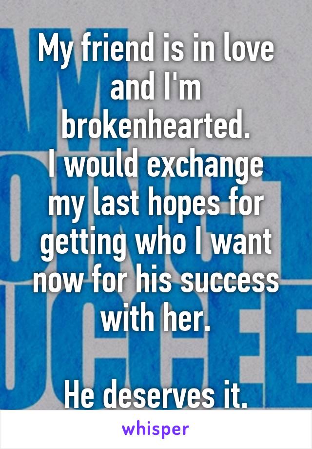 My friend is in love and I'm brokenhearted.
I would exchange my last hopes for getting who I want now for his success with her.

He deserves it.