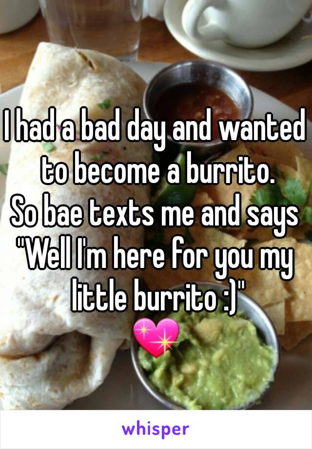 I had a bad day and wanted to become a burrito.
So bae texts me and says
"Well I'm here for you my little burrito :)"
💖