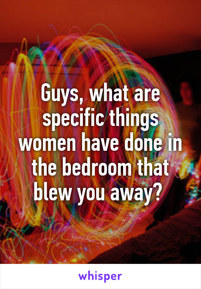 Guys, what are specific things women have done in the bedroom that blew you away? 