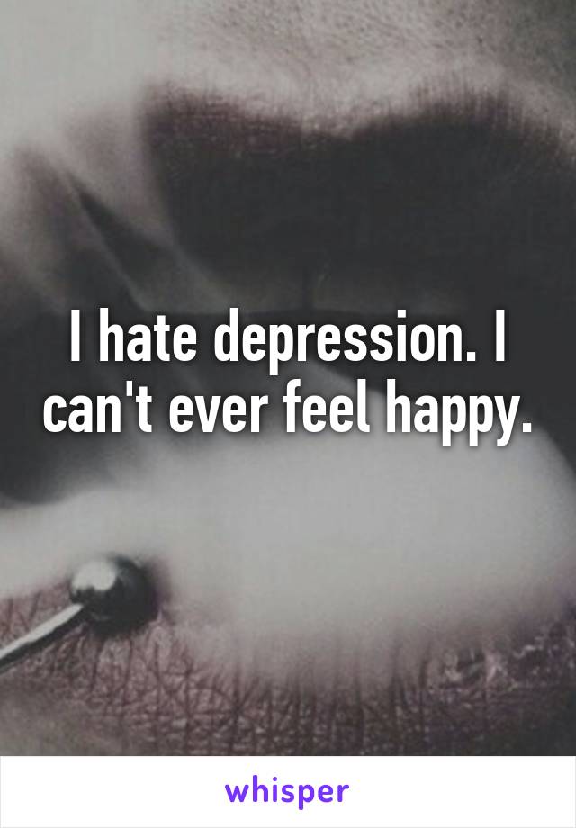 I hate depression. I can't ever feel happy. 