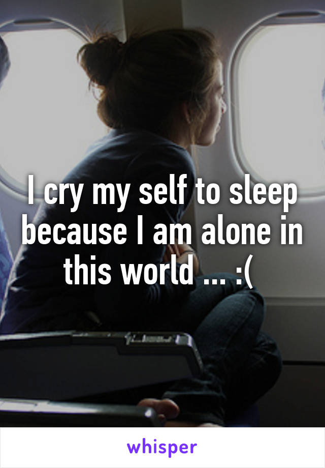 I cry my self to sleep because I am alone in this world ... :( 