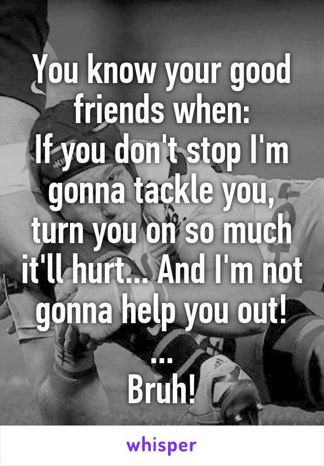 You know your good friends when:
If you don't stop I'm gonna tackle you, turn you on so much it'll hurt... And I'm not gonna help you out!
...
Bruh!