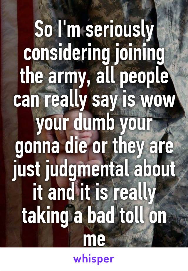 So I'm seriously considering joining the army, all people can really say is wow your dumb your gonna die or they are just judgmental about it and it is really taking a bad toll on me