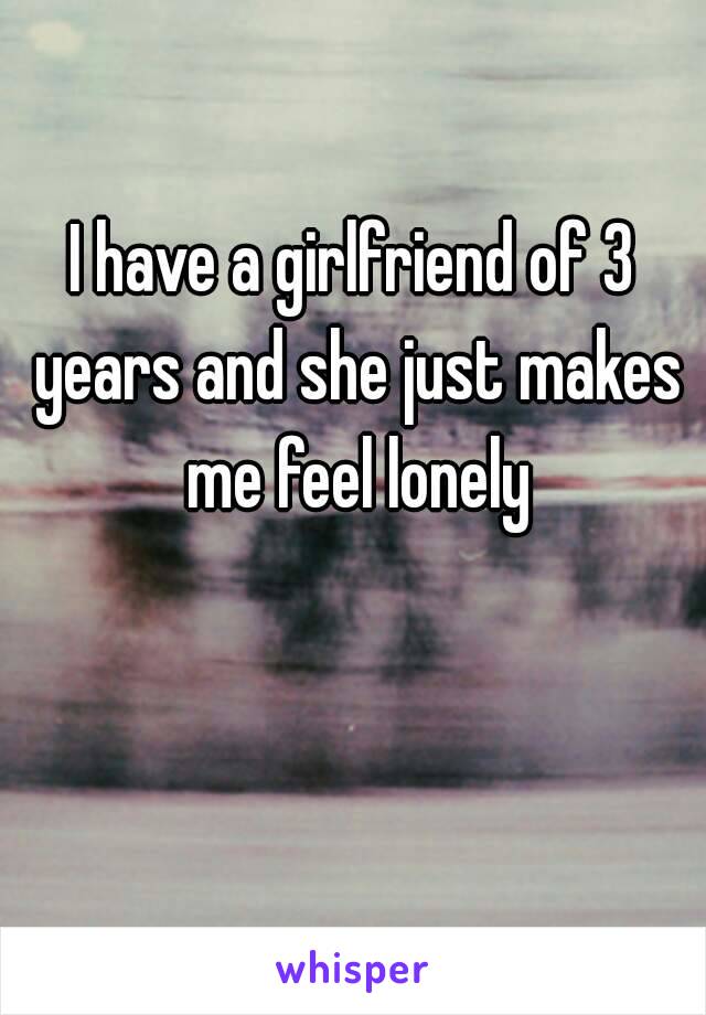 I have a girlfriend of 3 years and she just makes me feel lonely 😟