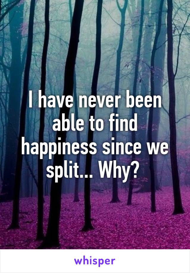 I have never been able to find happiness since we split... Why? 