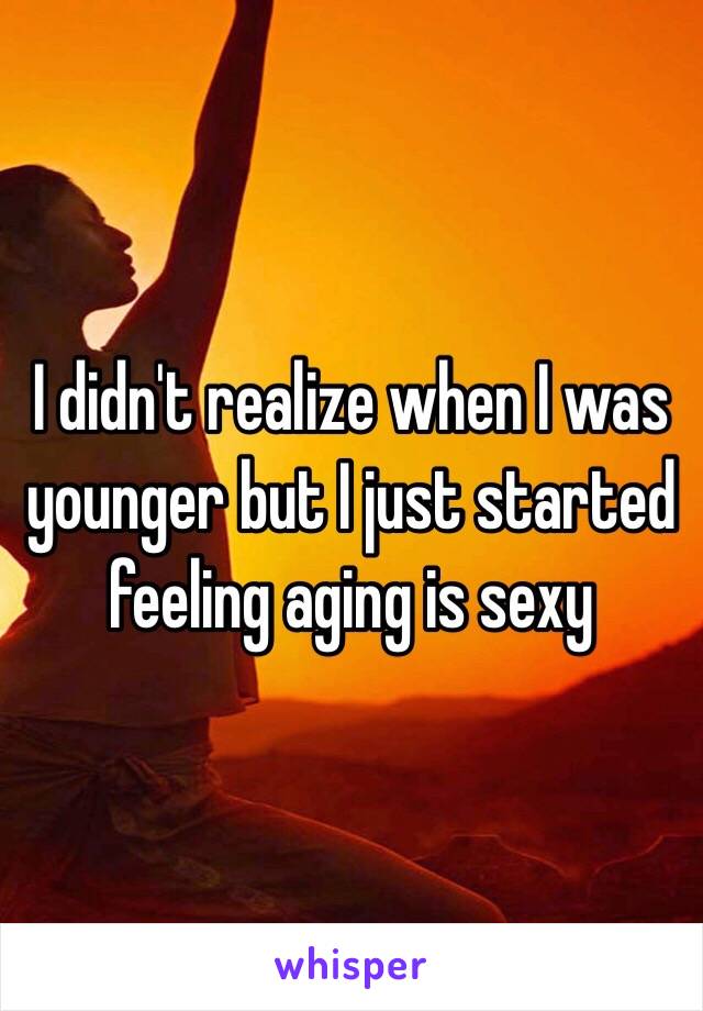 I didn't realize when I was younger but I just started feeling aging is sexy 