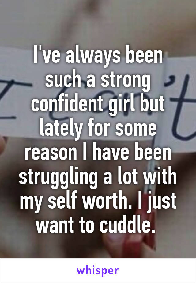 I've always been such a strong confident girl but lately for some reason I have been struggling a lot with my self worth. I just want to cuddle. 