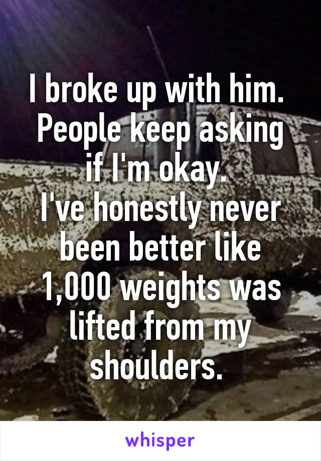 I broke up with him. 
People keep asking if I'm okay. 
I've honestly never been better like 1,000 weights was lifted from my shoulders. 