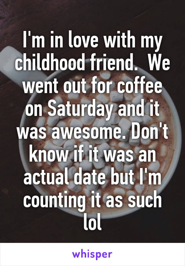 I'm in love with my childhood friend.  We went out for coffee on Saturday and it was awesome. Don't know if it was an actual date but I'm counting it as such lol