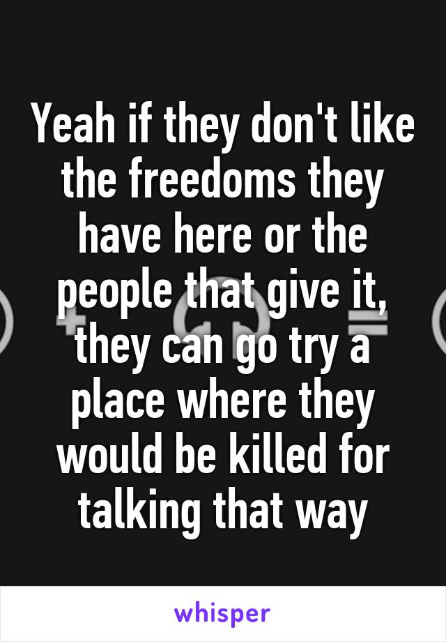 Yeah if they don't like the freedoms they have here or the people that give it, they can go try a place where they would be killed for talking that way