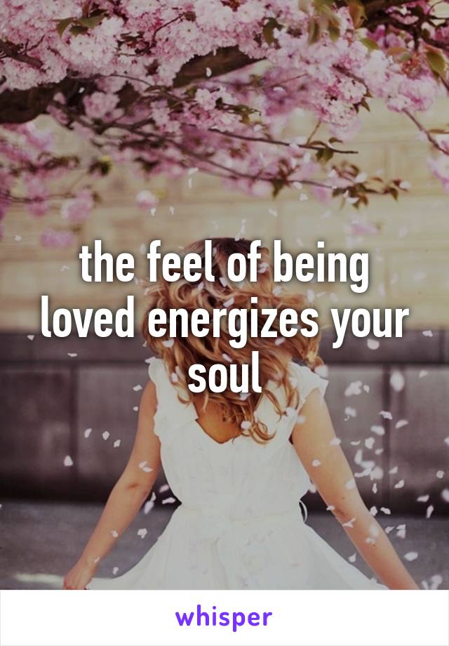 the feel of being loved energizes your soul