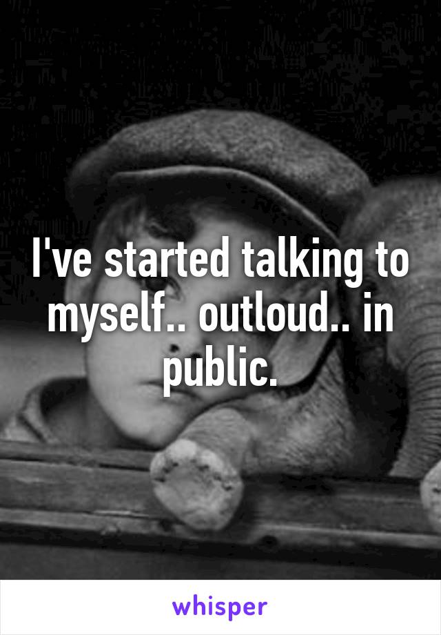 I've started talking to myself.. outloud.. in public.