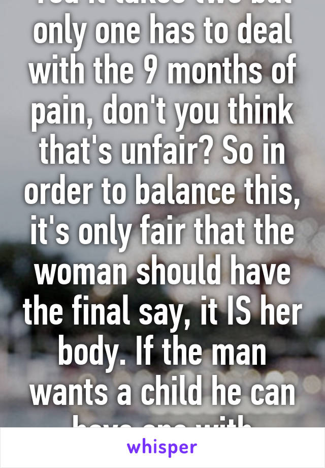 Yea it takes two but only one has to deal with the 9 months of pain, don't you think that's unfair? So in order to balance this, it's only fair that the woman should have the final say, it IS her body. If the man wants a child he can have one with another woman 