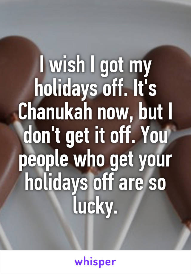 I wish I got my holidays off. It's Chanukah now, but I don't get it off. You people who get your holidays off are so lucky.