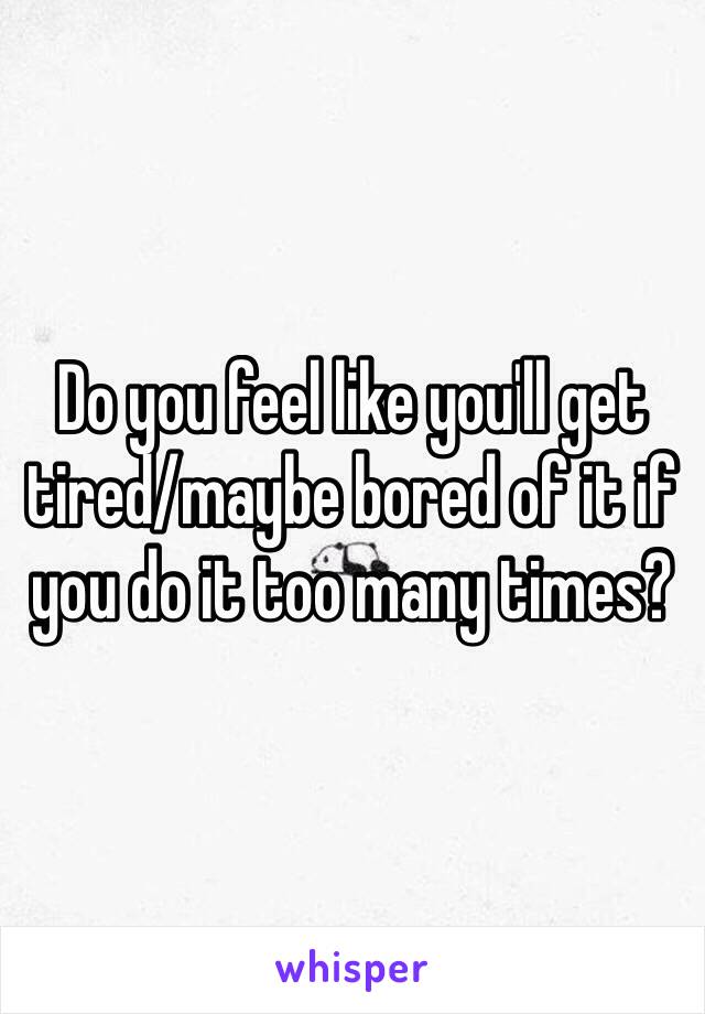 Do you feel like you'll get tired/maybe bored of it if you do it too many times? 