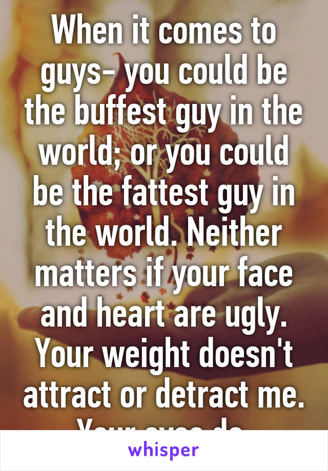 When it comes to guys- you could be the buffest guy in the world; or you could be the fattest guy in the world. Neither matters if your face and heart are ugly. Your weight doesn't attract or detract me. Your eyes do.