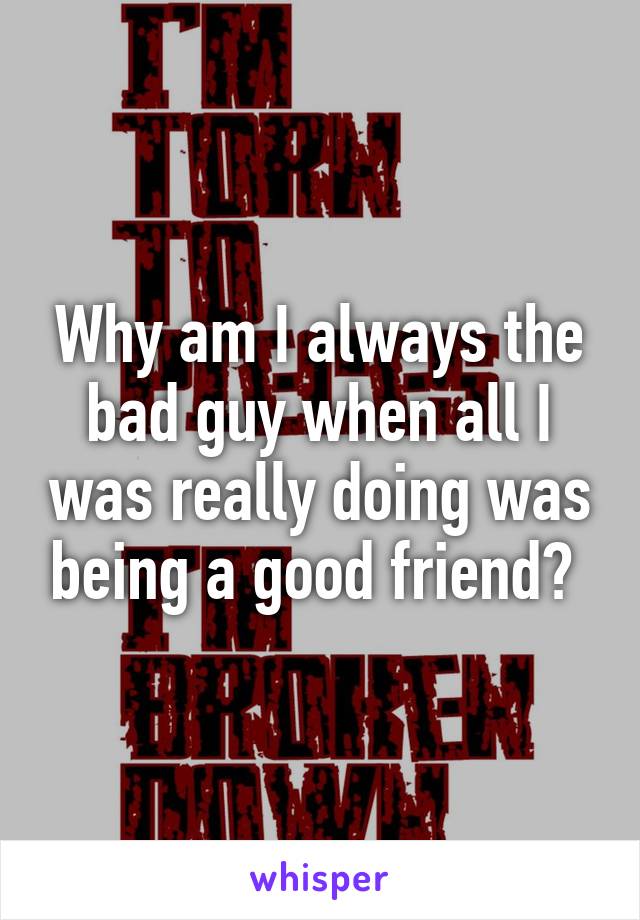 Why am I always the bad guy when all I was really doing was being a good friend? 