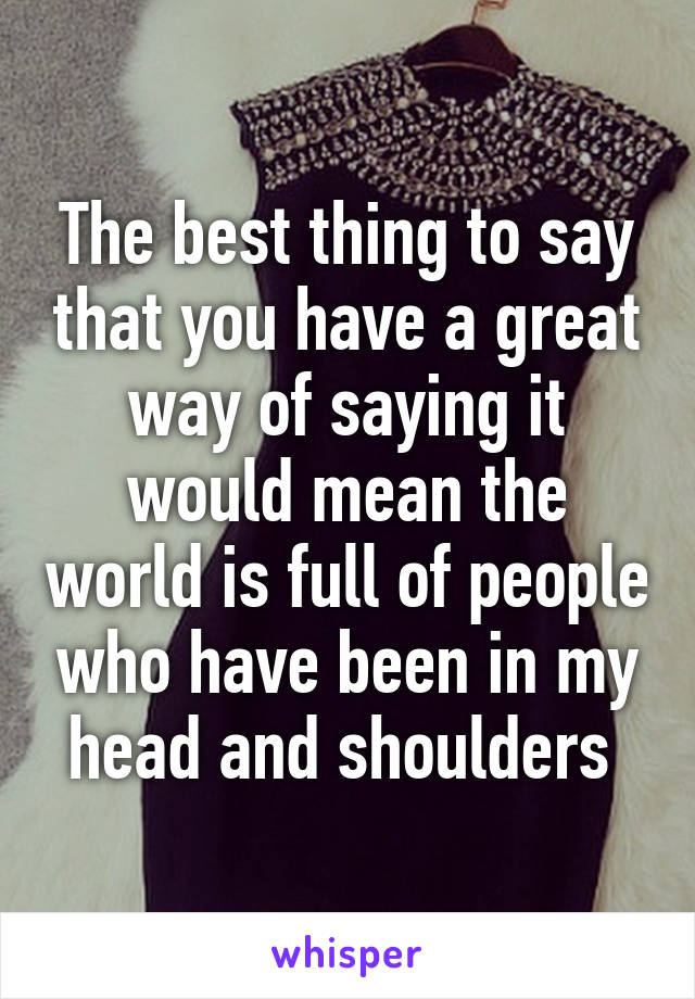 The best thing to say that you have a great way of saying it would mean the world is full of people who have been in my head and shoulders 