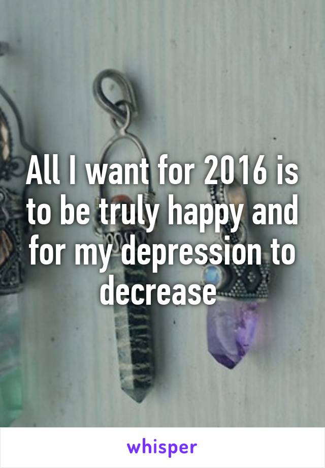 All I want for 2016 is to be truly happy and for my depression to decrease 